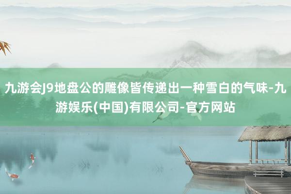 九游会J9地盘公的雕像皆传递出一种雪白的气味-九游娱乐(中国)有限公司-官方网站
