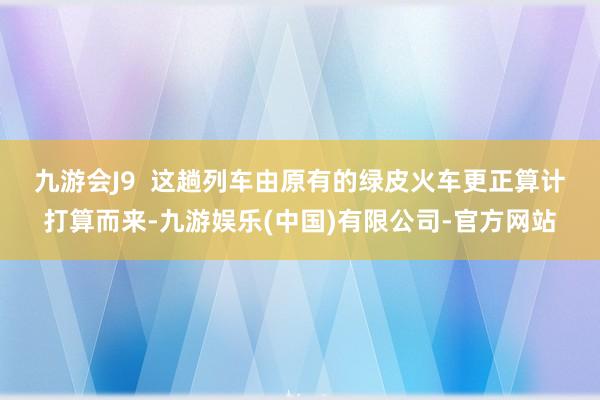 九游会J9  　　这趟列车由原有的绿皮火车更正算计打算而来-九游娱乐(中国)有限公司-官方网站