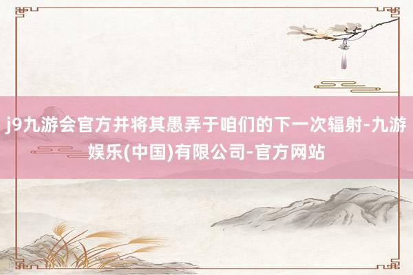 j9九游会官方并将其愚弄于咱们的下一次辐射-九游娱乐(中国)有限公司-官方网站