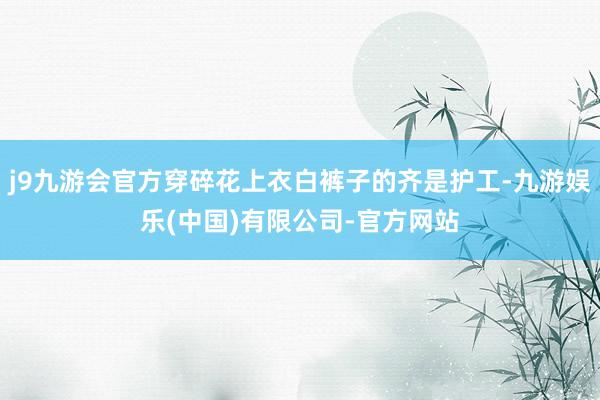 j9九游会官方穿碎花上衣白裤子的齐是护工-九游娱乐(中国)有限公司-官方网站