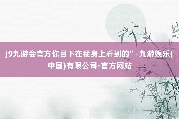 j9九游会官方你目下在我身上看到的”-九游娱乐(中国)有限公司-官方网站