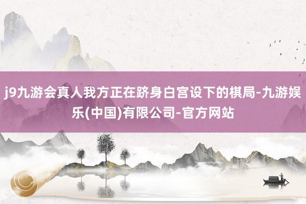 j9九游会真人我方正在跻身白宫设下的棋局-九游娱乐(中国)有限公司-官方网站