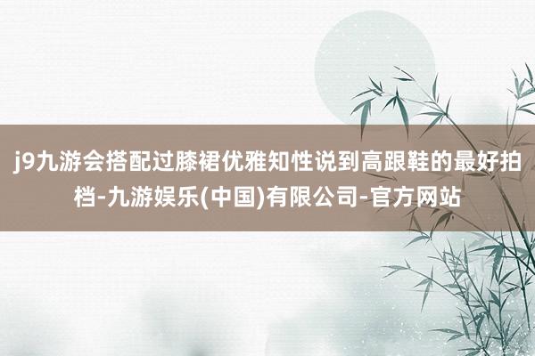 j9九游会搭配过膝裙优雅知性说到高跟鞋的最好拍档-九游娱乐(中国)有限公司-官方网站
