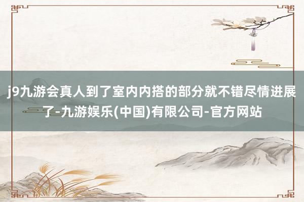 j9九游会真人到了室内内搭的部分就不错尽情进展了-九游娱乐(中国)有限公司-官方网站
