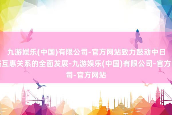 九游娱乐(中国)有限公司-官方网站致力鼓动中日策略互惠关系的全面发展-九游娱乐(中国)有限公司-官方网站