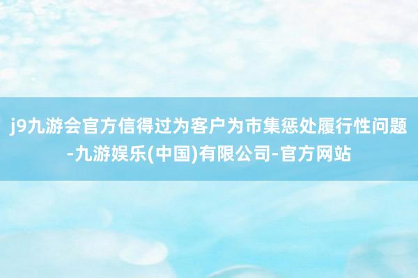 j9九游会官方信得过为客户为市集惩处履行性问题-九游娱乐(中国)有限公司-官方网站
