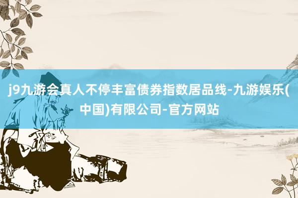 j9九游会真人不停丰富债券指数居品线-九游娱乐(中国)有限公司-官方网站
