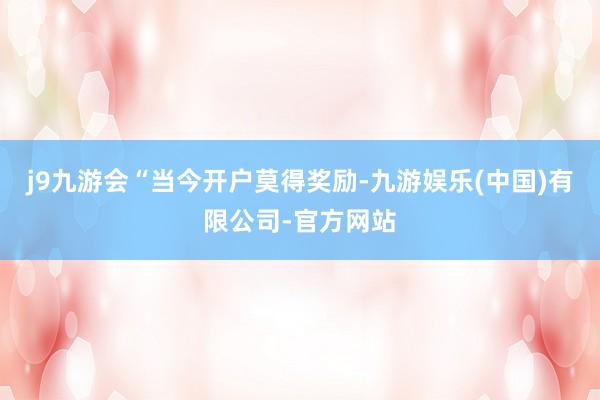 j9九游会　　“当今开户莫得奖励-九游娱乐(中国)有限公司-官方网站