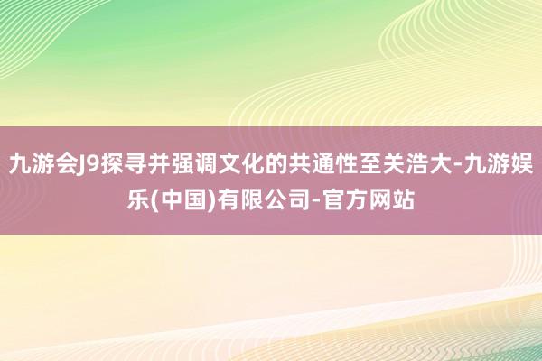 九游会J9探寻并强调文化的共通性至关浩大-九游娱乐(中国)有限公司-官方网站