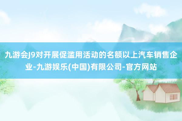 九游会J9对开展促滥用活动的名额以上汽车销售企业-九游娱乐(中国)有限公司-官方网站