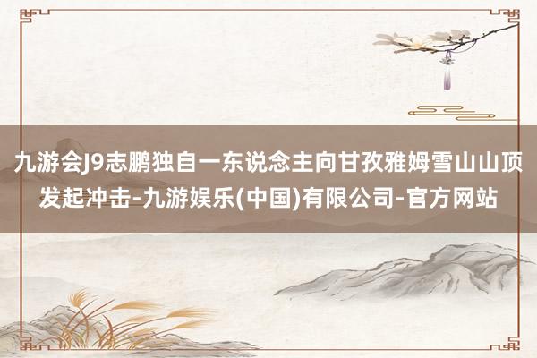九游会J9志鹏独自一东说念主向甘孜雅姆雪山山顶发起冲击-九游娱乐(中国)有限公司-官方网站