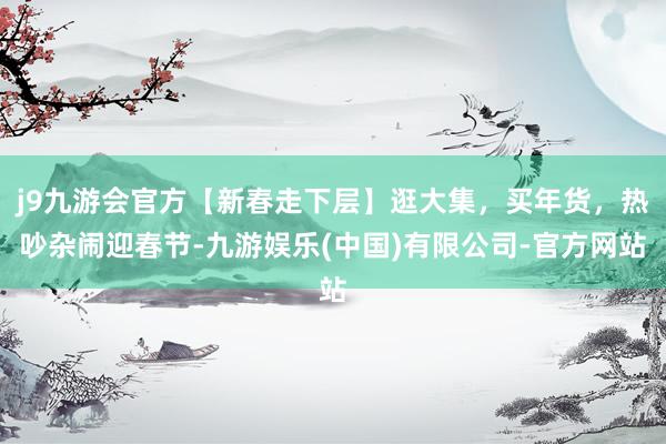 j9九游会官方【新春走下层】逛大集，买年货，热吵杂闹迎春节-九游娱乐(中国)有限公司-官方网站