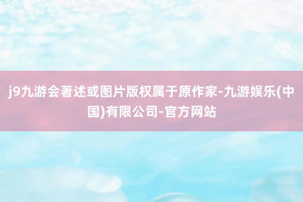 j9九游会著述或图片版权属于原作家-九游娱乐(中国)有限公司-官方网站