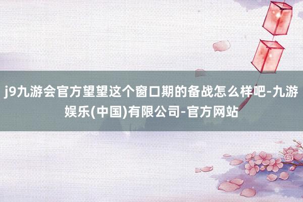 j9九游会官方望望这个窗口期的备战怎么样吧-九游娱乐(中国)有限公司-官方网站