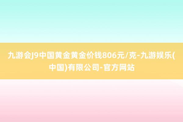 九游会J9中国黄金黄金价钱806元/克-九游娱乐(中国)有限公司-官方网站