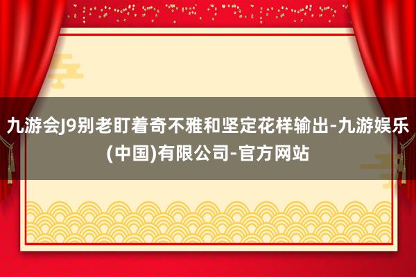 九游会J9别老盯着奇不雅和坚定花样输出-九游娱乐(中国)有限公司-官方网站