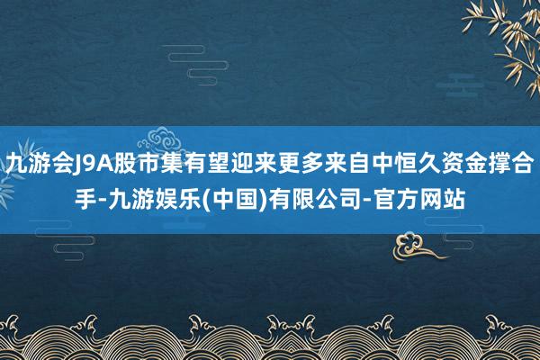 九游会J9A股市集有望迎来更多来自中恒久资金撑合手-九游娱乐(中国)有限公司-官方网站