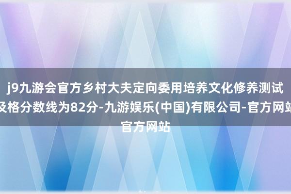 j9九游会官方乡村大夫定向委用培养文化修养测试及格分数线为82分-九游娱乐(中国)有限公司-官方网站