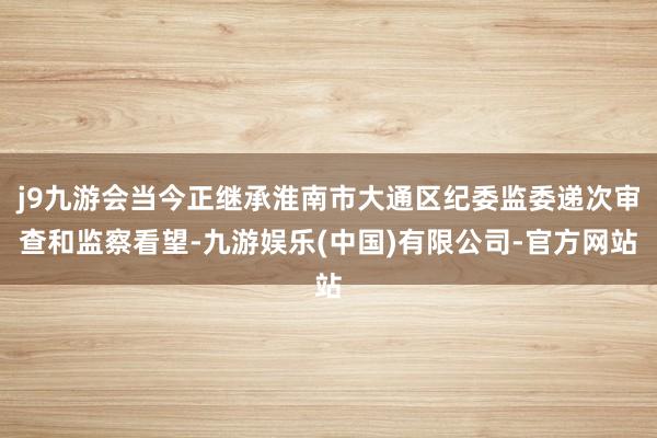 j9九游会当今正继承淮南市大通区纪委监委递次审查和监察看望-九游娱乐(中国)有限公司-官方网站