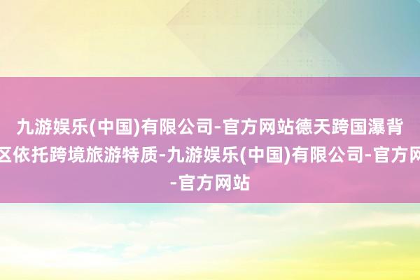 九游娱乐(中国)有限公司-官方网站德天跨国瀑背景区依托跨境旅游特质-九游娱乐(中国)有限公司-官方网站