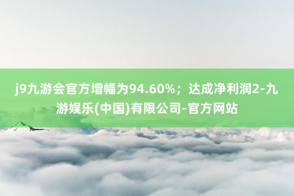 j9九游会官方增幅为94.60%；达成净利润2-九游娱乐(中国)有限公司-官方网站