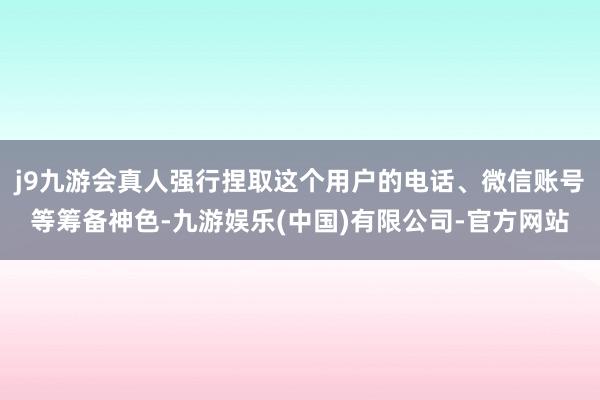 j9九游会真人强行捏取这个用户的电话、微信账号等筹备神色-九游娱乐(中国)有限公司-官方网站