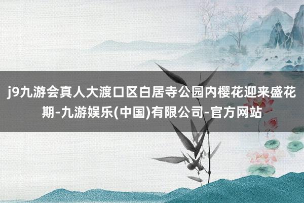 j9九游会真人大渡口区白居寺公园内樱花迎来盛花期-九游娱乐(中国)有限公司-官方网站