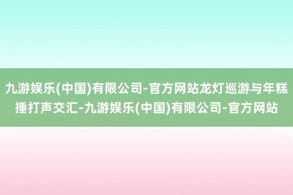 九游娱乐(中国)有限公司-官方网站龙灯巡游与年糕捶打声交汇-九游娱乐(中国)有限公司-官方网站