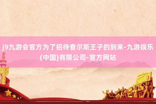 j9九游会官方为了招待查尔斯王子的到来-九游娱乐(中国)有限公司-官方网站