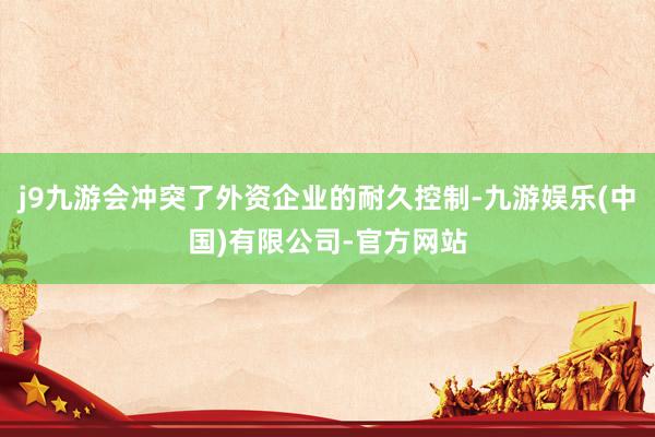 j9九游会冲突了外资企业的耐久控制-九游娱乐(中国)有限公司-官方网站