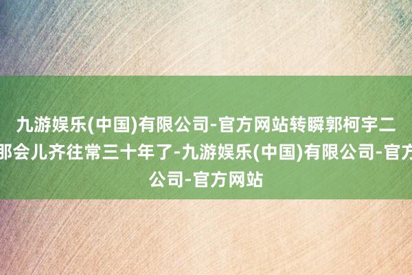 九游娱乐(中国)有限公司-官方网站转瞬郭柯宇二十岁那会儿齐往常三十年了-九游娱乐(中国)有限公司-官方网站