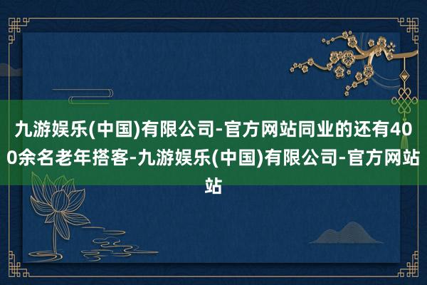九游娱乐(中国)有限公司-官方网站同业的还有400余名老年搭客-九游娱乐(中国)有限公司-官方网站