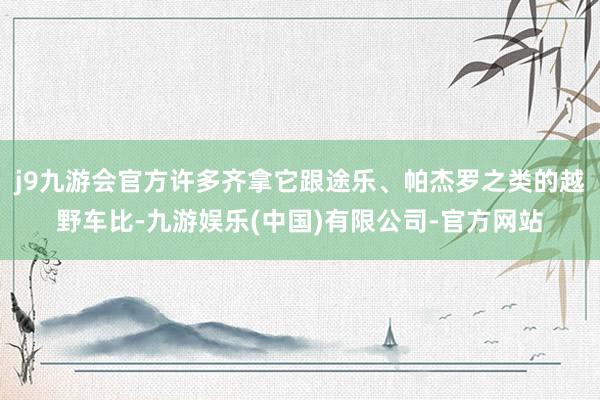 j9九游会官方许多齐拿它跟途乐、帕杰罗之类的越野车比-九游娱乐(中国)有限公司-官方网站