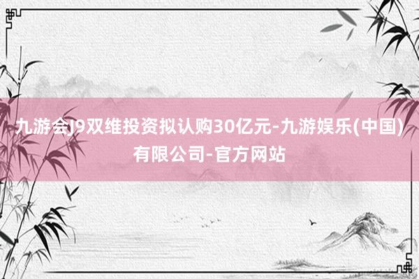 九游会J9双维投资拟认购30亿元-九游娱乐(中国)有限公司-官方网站