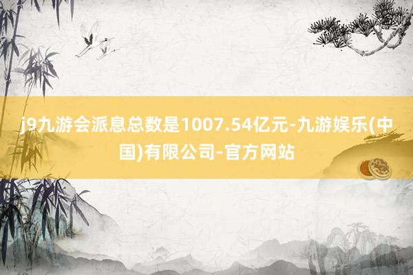 j9九游会派息总数是1007.54亿元-九游娱乐(中国)有限公司-官方网站