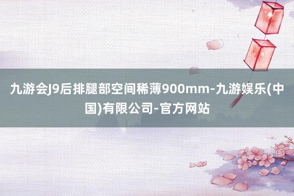 九游会J9后排腿部空间稀薄900mm-九游娱乐(中国)有限公司-官方网站