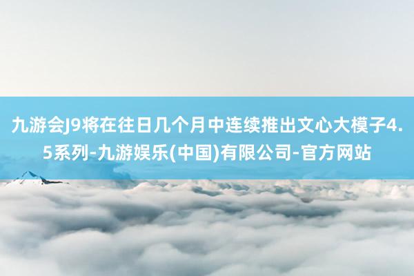 九游会J9将在往日几个月中连续推出文心大模子4.5系列-九游娱乐(中国)有限公司-官方网站