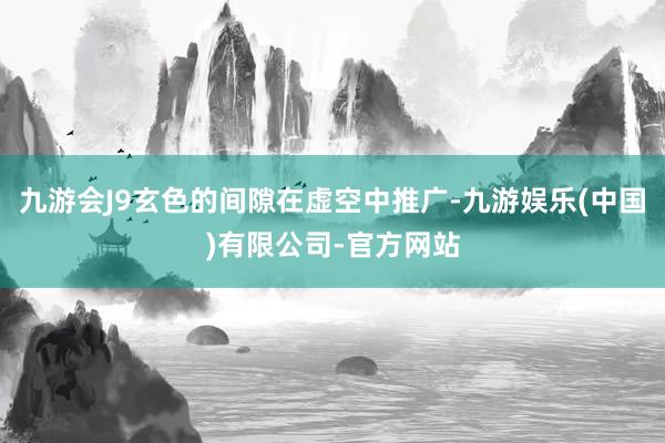 九游会J9玄色的间隙在虚空中推广-九游娱乐(中国)有限公司-官方网站