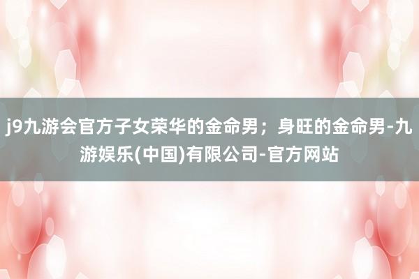 j9九游会官方子女荣华的金命男；身旺的金命男-九游娱乐(中国)有限公司-官方网站