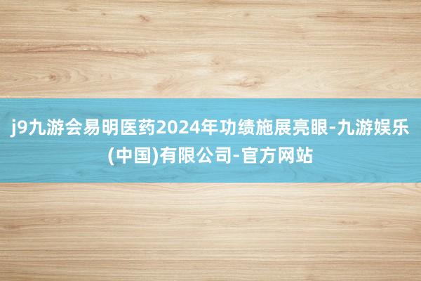 j9九游会易明医药2024年功绩施展亮眼-九游娱乐(中国)有限公司-官方网站