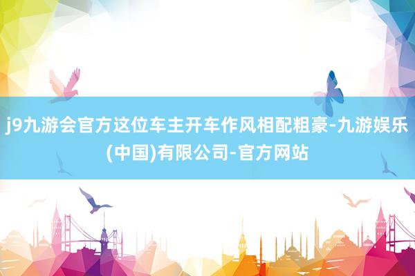 j9九游会官方这位车主开车作风相配粗豪-九游娱乐(中国)有限公司-官方网站