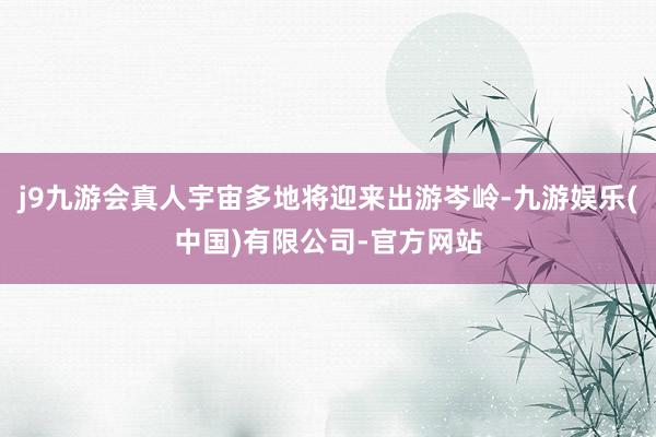 j9九游会真人宇宙多地将迎来出游岑岭-九游娱乐(中国)有限公司-官方网站