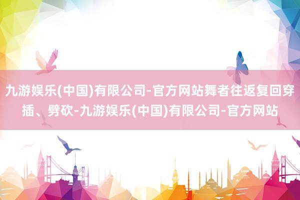 九游娱乐(中国)有限公司-官方网站舞者往返复回穿插、劈砍-九游娱乐(中国)有限公司-官方网站