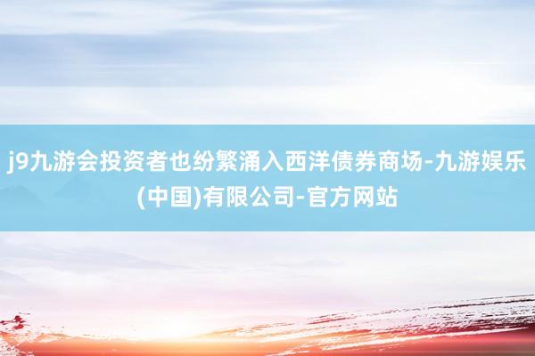 j9九游会投资者也纷繁涌入西洋债券商场-九游娱乐(中国)有限公司-官方网站