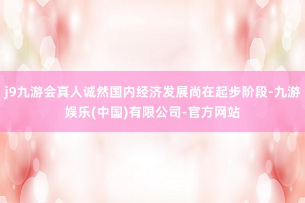 j9九游会真人诚然国内经济发展尚在起步阶段-九游娱乐(中国)有限公司-官方网站