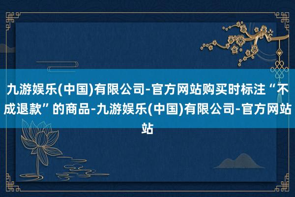 九游娱乐(中国)有限公司-官方网站购买时标注“不成退款”的商品-九游娱乐(中国)有限公司-官方网站