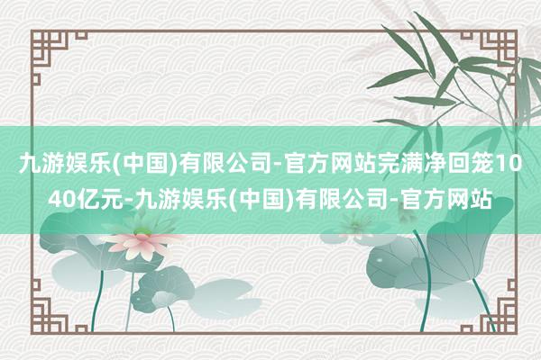 九游娱乐(中国)有限公司-官方网站完满净回笼1040亿元-九游娱乐(中国)有限公司-官方网站