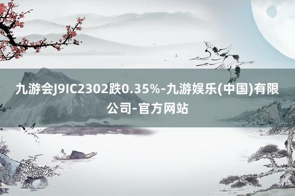 九游会J9IC2302跌0.35%-九游娱乐(中国)有限公司-官方网站