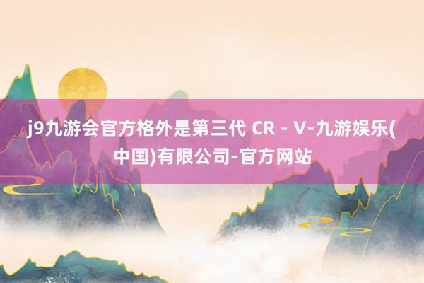 j9九游会官方格外是第三代 CR - V-九游娱乐(中国)有限公司-官方网站