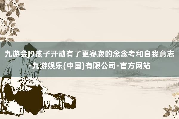 九游会J9孩子开动有了更寥寂的念念考和自我意志-九游娱乐(中国)有限公司-官方网站